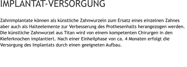 Zahnimplantate können als künstliche Zahnwurzeln zum Ersatz eines einzelnen Zahnes aber auch als Halteelemente zur Verbesserung des Prothesenhalts herangezogen werden. Die künstliche Zahnwurzel aus Titan wird von einem kompetenten Chirurgen in den Kieferknochen implantiert. Nach einer Einheilphase von ca. 4 Monaten erfolgt die Versorgung des Implantats durch einen geeigneten Aufbau.   IMPLANTAT-VERSORGUNG