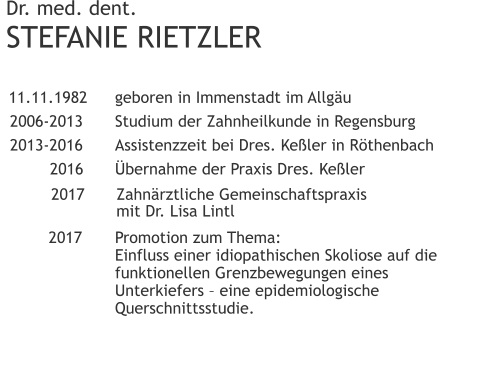 Dr. med. dent.STEFANIE RIETZLER 	11.11.1982 	geboren in Immenstadt im Allgäu 	2006-2013 	Studium der Zahnheilkunde in Regensburg 	2013-2016 	Assistenzzeit bei Dres. Keßler in Röthenbach 		2016 	Übernahme der Praxis Dres. Keßler 	2017	Zahnärztliche Gemeinschaftspraxis              	mit Dr. Lisa Lintl  		2017	Promotion zum Thema:                		Einfluss einer idiopathischen Skoliose auf die                	funktionellen Grenzbewegungen eines                 	Unterkiefers – eine epidemiologische                		Querschnittsstudie.	 