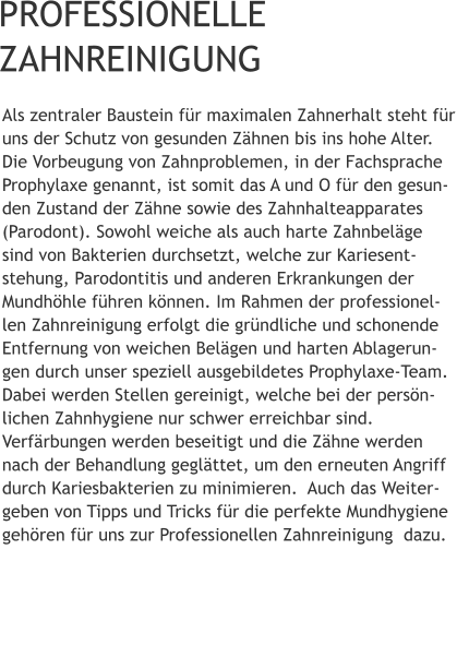 PROFESSIONELLE   ZAHNREINIGUNG Als zentraler Baustein für maximalen Zahnerhalt steht für uns der Schutz von gesunden Zähnen bis ins hohe Alter. Die Vorbeugung von Zahnproblemen, in der Fachsprache Prophylaxe genannt, ist somit das A und O für den gesun-den Zustand der Zähne sowie des Zahnhalteapparates (Parodont). Sowohl weiche als auch harte Zahnbeläge sind von Bakterien durchsetzt, welche zur Kariesent-stehung, Parodontitis und anderen Erkrankungen der Mundhöhle führen können. Im Rahmen der professionel-len Zahnreinigung erfolgt die gründliche und schonende Entfernung von weichen Belägen und harten Ablagerun-gen durch unser speziell ausgebildetes Prophylaxe-Team. Dabei werden Stellen gereinigt, welche bei der persön-lichen Zahnhygiene nur schwer erreichbar sind. Verfärbungen werden beseitigt und die Zähne werden nach der Behandlung geglättet, um den erneuten Angriff durch Kariesbakterien zu minimieren.  Auch das Weiter-geben von Tipps und Tricks für die perfekte Mundhygiene gehören für uns zur Professionellen Zahnreinigung  dazu.